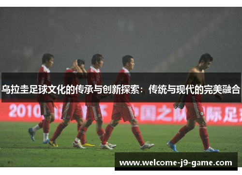 乌拉圭足球文化的传承与创新探索:传统与现代的完美融合 乌拉圭足球文化的传承与创新探索:传统与现代的完美融合