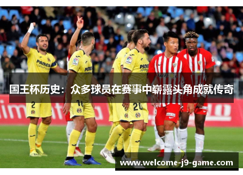 国王杯历史:众多球员在赛事中崭露头角成就传奇 国王杯历史:众多球员在赛事中崭露头角成就传奇