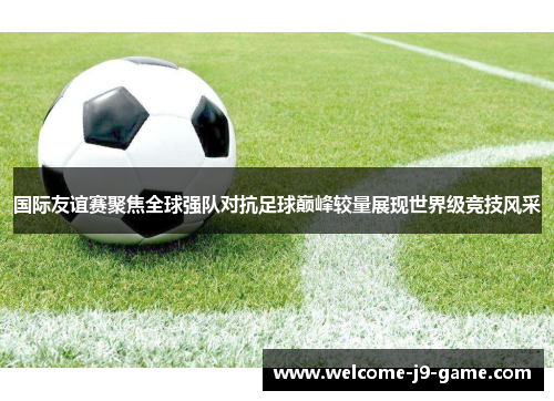 国际友谊赛聚焦全球强队对抗足球巅峰较量展现世界级竞技风采 国际友谊赛聚焦全球强队对抗足球巅峰较量展现世界级竞技风采