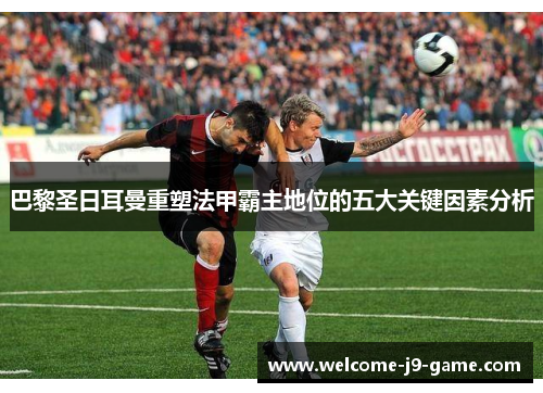 巴黎圣日耳曼重塑法甲霸主地位的五大关键因素分析 巴黎圣日耳曼重塑法甲霸主地位的五大关键因素分析