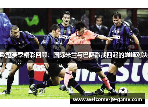 欧冠赛季精彩回顾:国际米兰与巴萨激战四起的巅峰对决 欧冠赛季精彩回顾:国际米兰与巴萨激战四起的巅峰对决