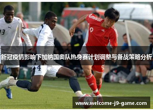 新冠疫情影响下加纳国奥队热身赛计划调整与备战策略分析 新冠疫情影响下加纳国奥队热身赛计划调整与备战策略分析