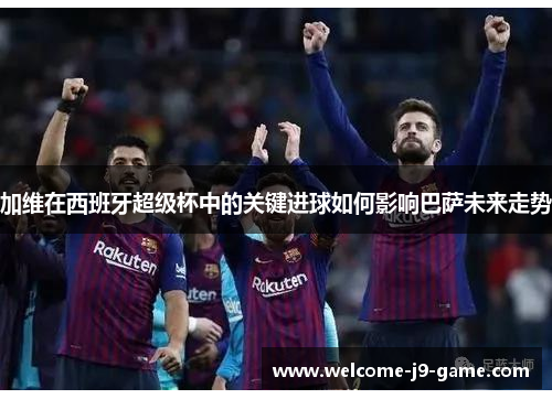 加维在西班牙超级杯中的关键进球如何影响巴萨未来走势 加维在西班牙超级杯中的关键进球如何影响巴萨未来走势