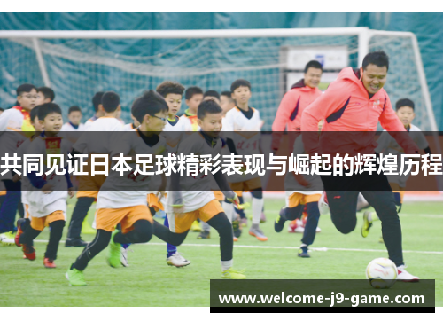 共同见证日本足球精彩表现与崛起的辉煌历程 共同见证日本足球精彩表现与崛起的辉煌历程