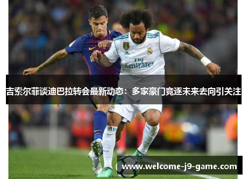 吉索尔菲谈迪巴拉转会最新动态：多家豪门竞逐未来去向引关注