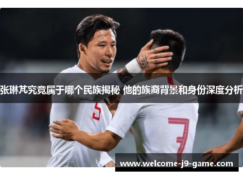 张琳芃究竟属于哪个民族揭秘 他的族裔背景和身份深度分析 张琳芃究竟属于哪个民族揭秘 他的族裔背景和身份深度分析