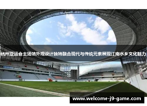 杭州亚运会主场馆外观设计独特融合现代与传统元素展现江南水乡文化魅力 杭州亚运会主场馆外观设计独特融合现代与传统元素展现江南水乡文化魅力