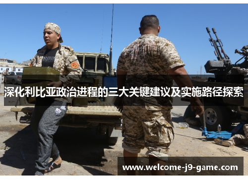 深化利比亚政治进程的三大关键建议及实施路径探索 深化利比亚政治进程的三大关键建议及实施路径探索