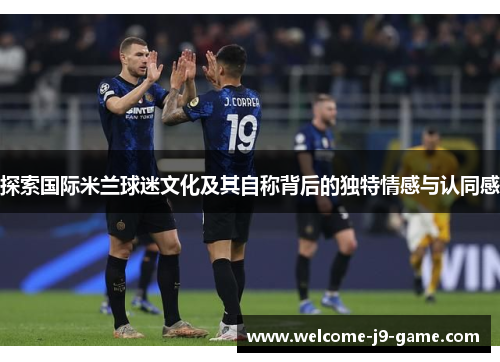 探索国际米兰球迷文化及其自称背后的独特情感与认同感 探索国际米兰球迷文化及其自称背后的独特情感与认同感