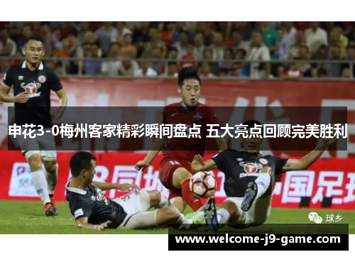 申花3-0梅州客家精彩瞬间盘点 五大亮点回顾完美胜利 申花3-0梅州客家精彩瞬间盘点 五大亮点回顾完美胜利