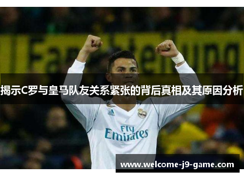 揭示C罗与皇马队友关系紧张的背后真相及其原因分析 揭示C罗与皇马队友关系紧张的背后真相及其原因分析
