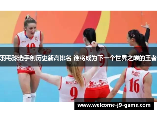 羽毛球选手创历史新高排名 谁将成为下一个世界之巅的王者 羽毛球选手创历史新高排名 谁将成为下一个世界之巅的王者