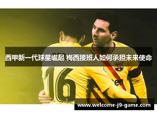 西甲新一代球星崛起 梅西接班人如何承担未来使命 西甲新一代球星崛起 梅西接班人如何承担未来使命