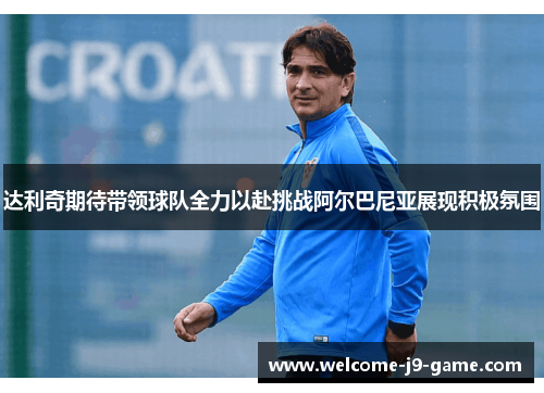 达利奇期待带领球队全力以赴挑战阿尔巴尼亚展现积极氛围 达利奇期待带领球队全力以赴挑战阿尔巴尼亚展现积极氛围