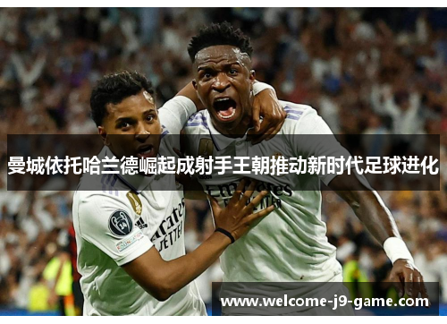 曼城依托哈兰德崛起成射手王朝推动新时代足球进化 曼城依托哈兰德崛起成射手王朝推动新时代足球进化