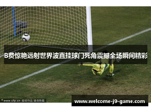 B费惊艳远射世界波直挂球门死角震撼全场瞬间精彩 B费惊艳远射世界波直挂球门死角震撼全场瞬间精彩