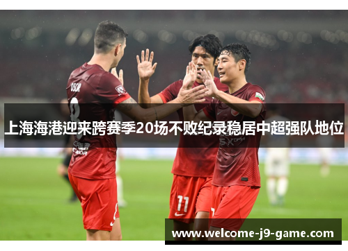 上海海港迎来跨赛季20场不败纪录稳居中超强队地位 上海海港迎来跨赛季20场不败纪录稳居中超强队地位