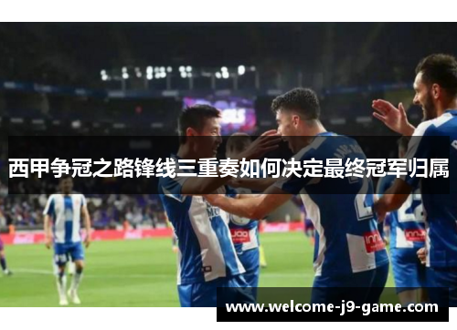 西甲争冠之路锋线三重奏如何决定最终冠军归属 西甲争冠之路锋线三重奏如何决定最终冠军归属